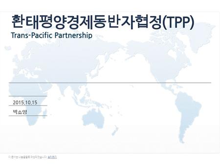 환 태평양경제동 반 자 협 정(TPP) Trans-Pacific Partnership 2015.10.15 박 소 영 이 문서는 나눔글꼴로 작성되었습니다. 설치하기설치하기.