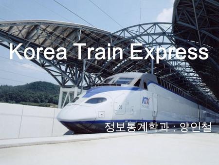 Korea Train Express 정보통계학과 : 양인철. 2004 년 4 월 1 일부터 고속철도가 개통되었다. 서울과 부산을 2 시간 40 분대에 달리고 서울과 목포를 2 시간 58 분에 달리는 고속철도를 철도청은 ' 꿈의 열차 ' 라고 하고 있다. 그런데 개통 후.