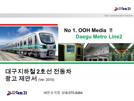 Your Communication Partner No 1. OOH Media !! Daegu Metro Line2 대구지하철 2 호선 전동차 광고 제안서 (Ver. 2010) 배운호국장 018-575-8484.