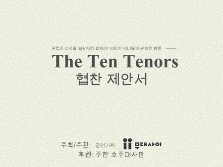 The Ten Tenors 주최 / 주관 : 공연기획 후원 : 주한 호주대사관 유럽과 미국을 열광시킨 팝페라 ! 10 인의 테너들의 유쾌한 반란 협찬 제안서.
