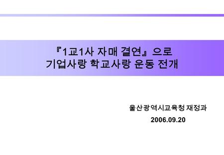 울산광역시교육청 재정과 2006.09.20 『 1 교 1 사 자매 결연』으로 기업사랑 학교사랑 운동 전개.