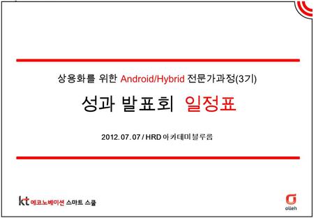 상용화를 위한 Android/Hybrid 전문가과정 (3 기 ) 성과 발표회 일정표 2012. 07. 07 / HRD 아카데미 블루룸.
