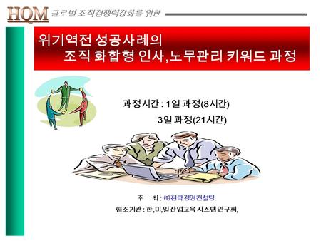 위기역전 성공사례의 조직 화합형 인사, 노무관리 키워드 과정 과정시간 : 1 일 과정 (8 시간 ) 3 일 과정 (21 시간 ) 주 최 : ㈜전략경영컨설팅. 협조기관 : 한, 미, 일 산업교육 시스템 연구회,. 글로벌 조직경쟁력강화를 위한.