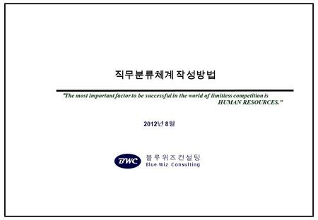 2012 년 8 월 직무분류체계 작성방법 “The most important factor to be successful in the world of limitless competition is HUMAN RESOURCES.” HUMAN RESOURCES.” BWC 블루위즈컨설팅.