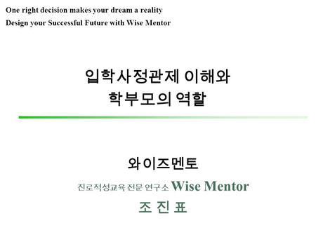 입학사정관제 이해와 학부모의 역할 와이즈멘토 진로적성교육 전문 연구소 Wise Mentor 조 진 표 One right decision makes your dream a reality Design your Successful Future with Wise Mentor.