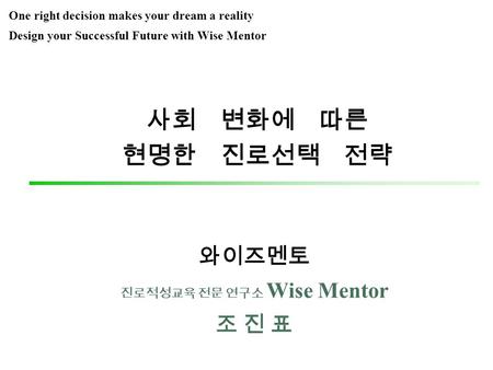 사회 변화에 따른 현명한 진로선택 전략 와이즈멘토 진로적성교육 전문 연구소 Wise Mentor 조 진 표 One right decision makes your dream a reality Design your Successful Future with Wise Mentor.