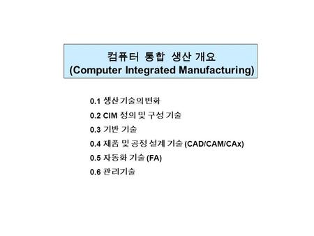 컴퓨터 통합 생산 개요 (Computer Integrated Manufacturing) 0.1 생산기술의 변화 0.2 CIM 정의 및 구성 기술 0.3 기반 기술 0.4 제품 및 공정 설계 기술 (CAD/CAM/CAx) 0.5 자동화 기술 (FA) 0.6 관리기술.