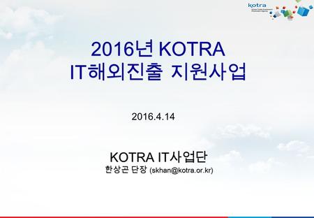 2016 년 KOTRA IT 해외진출 지원사업 KOTRA IT 사업단 한상곤 단장 2016.4.14.