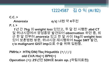 12224587 김 O 익 (M/82) C.C. > Anorexia o/s) 내원 약 4 주전 P. I. > 1 년 간 7kg 의 weight loss 있었고, 두 달 전 시행한 abd CT 및 위내시경에서 양성종양 발견되어 observation 하던 중, 최 근 한 달.