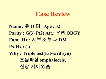 Case Review Name : 유 O 미 Age : 32 Parity : G(3) P(2) Att.: 우리 OBGY Fami. Hx : 시부 & 부 -> DM Px.Hx : (-) Why : Triple test(Edward syn) 초음파상 omphalocele,