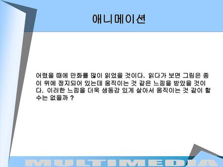 애니메이션 어렸을 때에 만화를 많이 읽었을 것이다. 읽다가 보면 그림은 종이 위에 정지되어 있는데 움직이는 것 같은 느낌을 받았을 것이다. 이러한 느낌을 더욱 생동감 있게 살아서 움직이는 것 같이 할 수는 없을까 ?