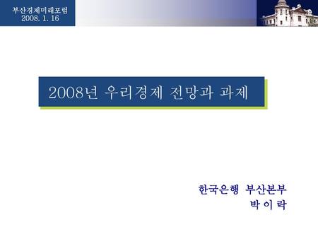 부산경제미래포럼 2008. 1. 16 2008년 우리경제 전망과 과제 한국은행 부산본부 박 이 락 