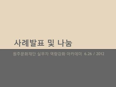 사례발표 및 나눔 원주문화재단 실무자 역량강화 아카데미 6.26 / 2012.