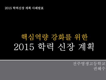 2015 학력신장 계획 사례발표 핵심역량 강화를 위한 2015 학력 신장 계획 전주영생고등학교 권혜수.