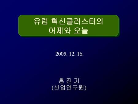 유럽 혁신클러스터의 어제와 오늘 2005. 12. 16. 홍 진 기 (산업연구원).