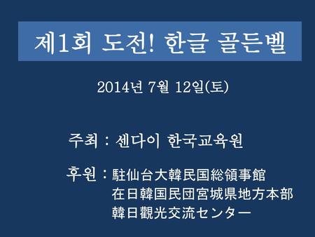 제1회 도전! 한글 골든벨 주최 : 센다이 한국교육원 2014년 7월 12일(토) 후원 : 駐仙台大韓民国総領事館