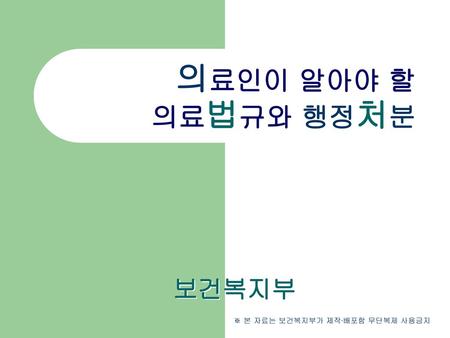 의료인이 알아야 할 의료법규와 행정처분 보건복지부 ※ 본 자료는 보건복지부가 제작∙배포함 무단복제 사용금지.