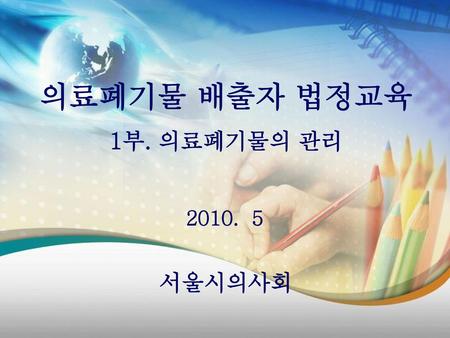 의료폐기물 배출자 법정교육 1부. 의료폐기물의 관리 2010. 5 서울시의사회.