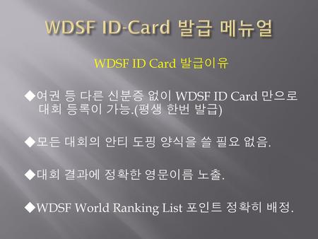 WDSF ID-Card 발급 메뉴얼 WDSF ID Card 발급이유 ◆여권 등 다른 신분증 없이 WDSF ID Card 만으로 대회 등록이 가능.(평생 한번 발급) ◆모든 대회의 안티 도핑 양식을 쓸 필요 없음. ◆대회 결과에 정확한 영문이름 노출. ◆WDSF World.