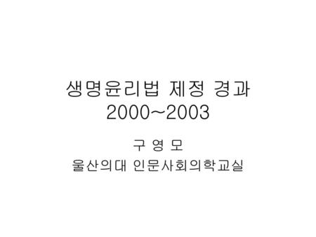 생명윤리법 제정 경과 2000~2003 구 영 모 울산의대 인문사회의학교실.