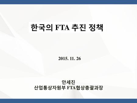 한국의 FTA 추진 정책 2015. 11. 26 안세진 산업통상자원부 FTA협상총괄과장.
