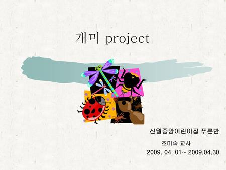 개미 project 신월중앙어린이집 푸른반 조미숙 교사 2009. 04. 01~ 2009.04.30.