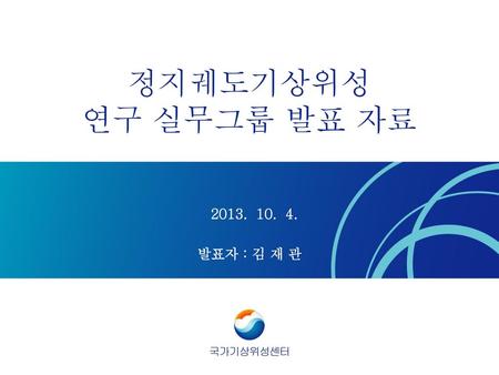 정지궤도기상위성 연구 실무그룹 발표 자료 2013. 10. 4. 발표자 : 김 재 관 국가기상위성센터.
