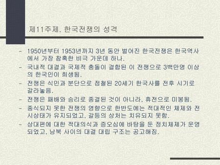 제11주제. 한국전쟁의 성격 1950년부터 1953년까지 3년 동안 벌어진 한국전쟁은 한국역사에서 가장 참혹한 비극 가운데 하나. 국내적 대결과 국제적 충돌이 결합된 이 전쟁으로 3백만명 이상의 한국인이 희생됨. 전쟁은 식민과 분단으로 점철된 20세기 한국사를 전후 시기로.