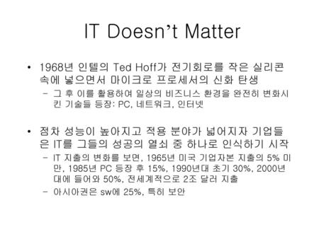 IT Doesn’t Matter 1968년 인텔의 Ted Hoff가 전기회로를 작은 실리콘 속에 넣으면서 마이크로 프로세서의 신화 탄생 그 후 이를 활용하여 일상의 비즈니스 환경을 완전히 변화시킨 기술들 등장: PC, 네트워크, 인터넷 점차 성능이 높아지고 적용 분야가.