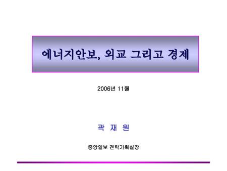 에너지안보, 외교 그리고 경제 2006년 11월 곽 재 원 중앙일보 전략기획실장.