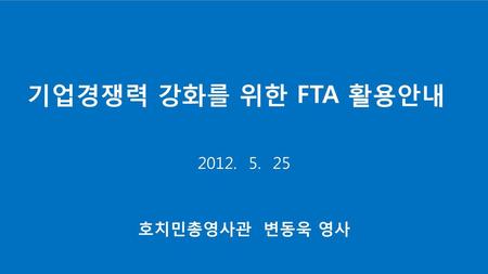 기업경쟁력 강화를 위한 FTA 활용안내 2012. 5. 25 호치민총영사관 변동욱 영사.