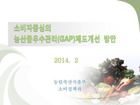 2014-2-12 소비자중심의 농산물우수관리(GAP)제도개선 방안 2014. 2 농림축산식품부 소비정책과.