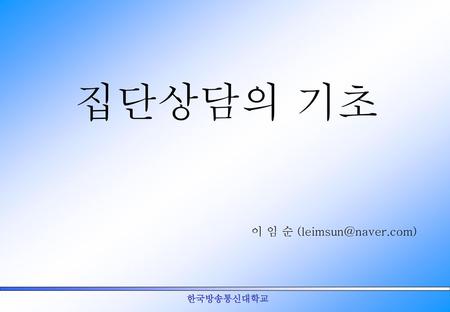 집단상담의 기초 이 임 순 (leimsun@naver.com) 한국방송통신대학교.