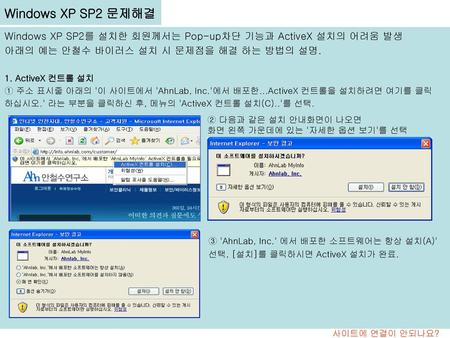 Windows XP SP2 문제해결 Windows XP SP2를 설치한 회원께서는 Pop-up차단 기능과 ActiveX 설치의 어려움 발생 아래의 예는 안철수 바이러스 설치 시 문제점을 해결 하는 방법의 설명. 1. ActiveX 컨트롤 설치 ① 주소 표시줄 아래의 '이.