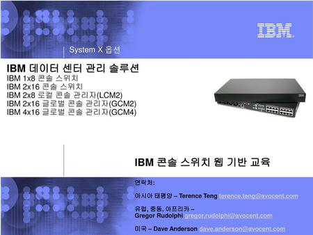 IBM 데이터 센터 관리 솔루션 IBM 1x8 콘솔 스위치 IBM 2x16 콘솔 스위치 IBM 2x8 로컬 콘솔 관리자(LCM2) IBM 2x16 글로벌 콘솔 관리자(GCM2) IBM 4x16 글로벌 콘솔 관리자(GCM4) IBM 콘솔 스위치 웹 기반 교육 연락처: