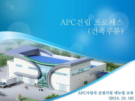 APC건립 프로세스 (건축부문) APC사업자 건립지원 매뉴얼 교육 (2014. 10. 16)