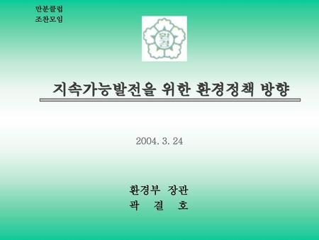 만분클럽 조찬모임 지속가능발전을 위한 환경정책 방향 2004. 3. 24 환경부 장관 곽 결 호.