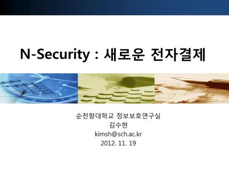 순천향대학교 정보보호연구실 김수현 kimsh@sch.ac.kr 2012. 11. 19 N-Security : 새로운 전자결제 순천향대학교 정보보호연구실 김수현 kimsh@sch.ac.kr 2012. 11. 19.