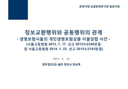 공정거래 심결판례연구회 발표자료 정보교환행위와 공동행위의 관계 - 생명보험사들의 개인생명보험상품 이율담합 사건 - (서울고등법원 2013. 7. 17. 선고 2012누2346판결 및 서울고등법원 2014. 1. 23. 선고 2012누2193판결) 2014. 4.