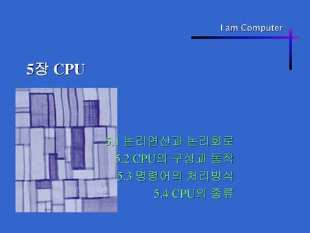 5.1 논리연산과 논리회로 5.2 CPU의 구성과 동작 5.3 명령어의 처리방식 5.4 CPU의 종류