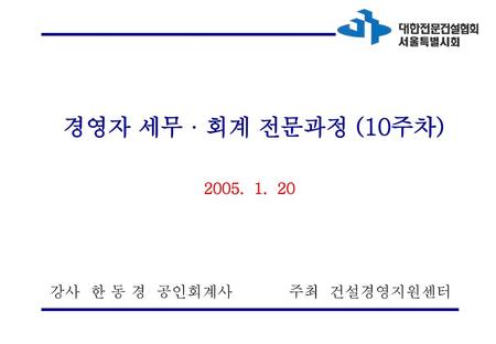 경영자 세무 · 회계 전문과정 (10주차) 2005. 1. 20 강사 한 동 경 공인회계사 주최 건설경영지원센터.