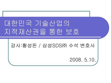 대한민국 기술산업의 지적재산권을 통한 보호 강사:황성돈 / 삼성SDS㈜ 수석 변호사 2008. 5.10.