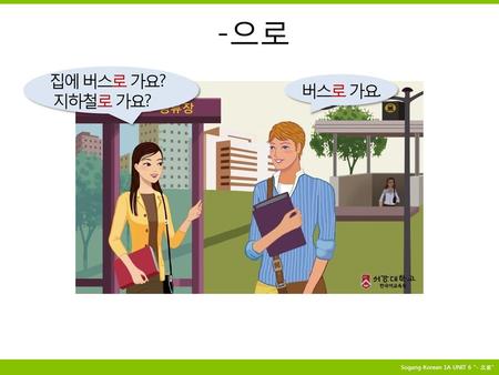 -으로 집에 버스로 가요? 지하철로 가요? 버스로 가요. Sogang Korean 1A UNIT 6 “- 으로”