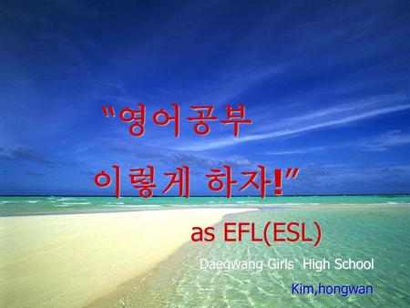 “영어공부 이렇게 하자!” as EFL(ESL) Daegwang Girls’ High School --- Kim,hongwan.
