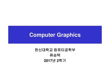 Computer Graphics 한신대학교 컴퓨터공학부 류승택 2017년 2학기.