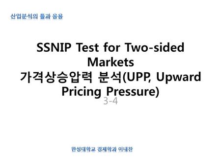 산업분석의 틀과 응용 SSNIP Test for Two-sided Markets 가격상승압력 분석(UPP, Upward Pricing Pressure) 3-4 한성대학교 경제학과 이내찬.
