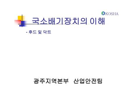 KOSHA KOSHA 국소배기장치의 이해 - 후드 및 닥트 광주지역본부 산업안전팀.