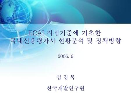 ECAI 지정기준에 기초한 국내신용평가사 현황분석 및 정책방향 2006. 6 임 경 묵 한국개발연구원.