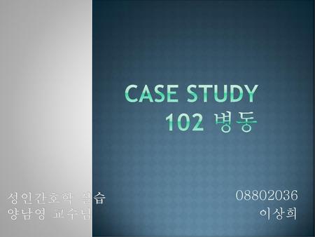 Case Study 102 병동 성인간호학 실습 양남영 교수님 08802036 이상희.