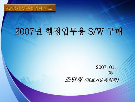 SW업체 업무설명회 자료 2007년 행정업무용 S/W 구매 2007. 01. 05 조달청 (정보기술용역팀)